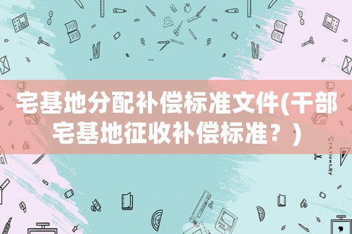 宅基地分配補(bǔ)償標(biāo)準(zhǔn)文件(干部宅基地征收補(bǔ)償標(biāo)準(zhǔn)？)