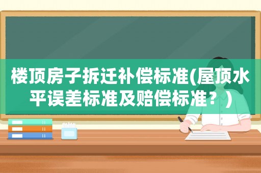 樓頂房子拆遷補(bǔ)償標(biāo)準(zhǔn)(屋頂水平誤差標(biāo)準(zhǔn)及賠償標(biāo)準(zhǔn)？)