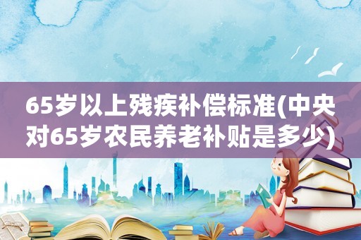 65歲以上殘疾補(bǔ)償標(biāo)準(zhǔn)(中央對(duì)65歲農(nóng)民養(yǎng)老補(bǔ)貼是多少)