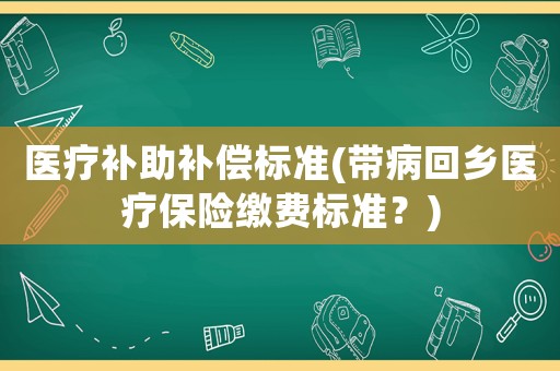 醫(yī)療補(bǔ)助補(bǔ)償標(biāo)準(zhǔn)(帶病回鄉(xiāng)醫(yī)療保險(xiǎn)繳費(fèi)標(biāo)準(zhǔn)？)