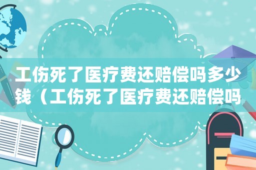 工傷死了醫(yī)療費還賠償嗎多少錢（工傷死了醫(yī)療費還賠償嗎）