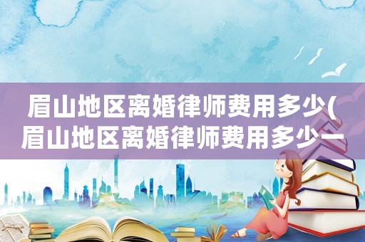 眉山地區(qū)離婚律師費用多少(眉山地區(qū)離婚律師費用多少一個月)