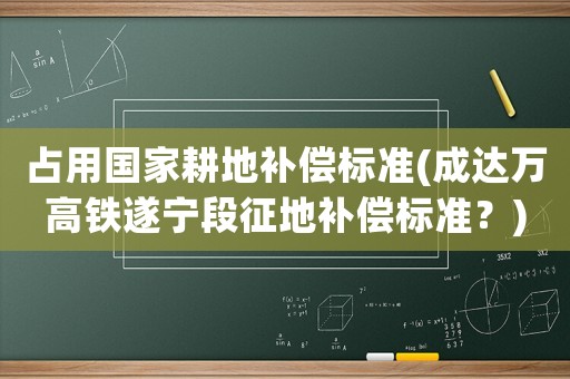占用國(guó)家耕地補(bǔ)償標(biāo)準(zhǔn)(成達(dá)萬(wàn)高鐵遂寧段征地補(bǔ)償標(biāo)準(zhǔn)？)