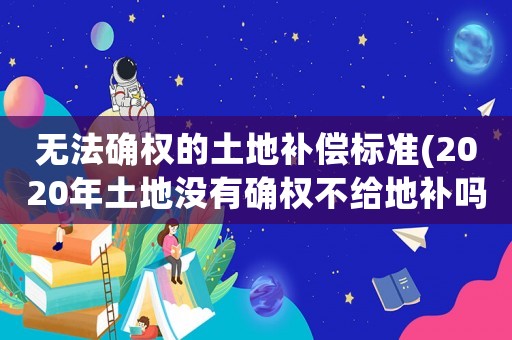 無(wú)法確權(quán)的土地補(bǔ)償標(biāo)準(zhǔn)(2020年土地沒(méi)有確權(quán)不給地補(bǔ)嗎？)