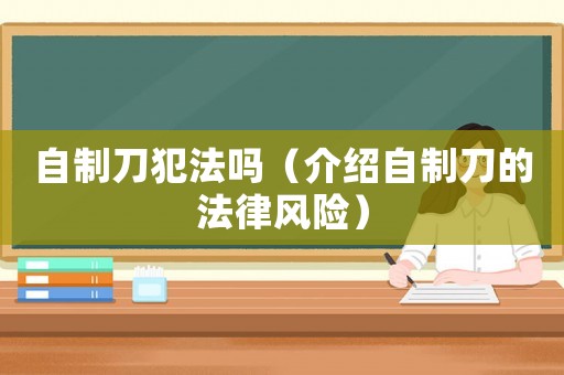 自制刀犯法嗎（介紹自制刀的法律風(fēng)險(xiǎn)）