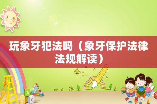 玩象牙犯法嗎（象牙保護法律法規(guī)解讀）