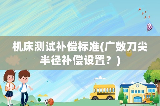 機(jī)床測試補(bǔ)償標(biāo)準(zhǔn)(廣數(shù)刀尖半徑補(bǔ)償設(shè)置？)