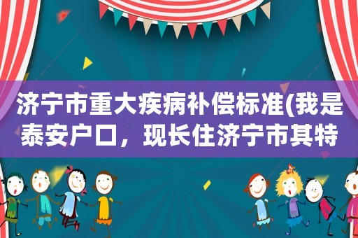 濟寧市重大疾病補償標(biāo)準(zhǔn)(我是泰安戶口，現(xiàn)長住濟寧市其特殊病如何辦理)