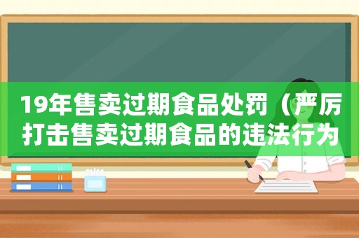 19年售賣過期食品處罰（嚴(yán)厲打擊售賣過期食品的違法行為）