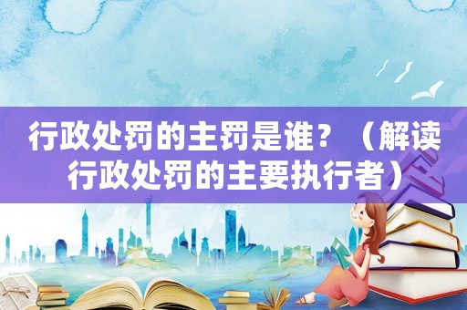 行政處罰的主罰是誰？（解讀行政處罰的主要執(zhí)行者）