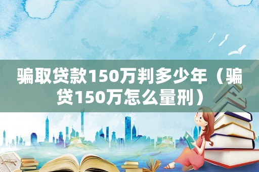 騙取貸款150萬(wàn)判多少年（騙貸150萬(wàn)怎么量刑）