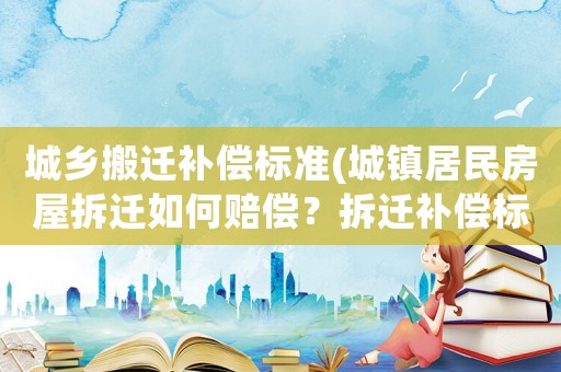 城鄉(xiāng)搬遷補(bǔ)償標(biāo)準(zhǔn)(城鎮(zhèn)居民房屋拆遷如何賠償？拆遷補(bǔ)償標(biāo)準(zhǔn)是多少？補(bǔ)償項(xiàng)目有哪些？)