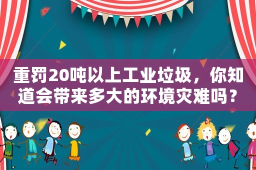 重罰20噸以上工業(yè)垃圾，你知道會帶來多大的環(huán)境災(zāi)難嗎？