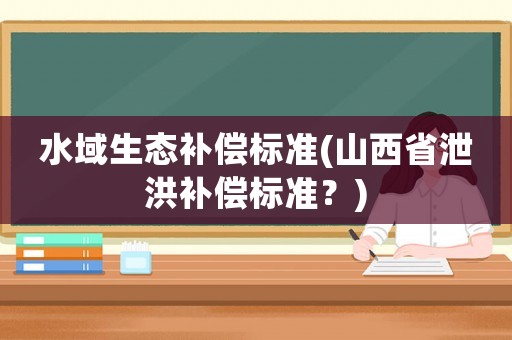 水域生態(tài)補(bǔ)償標(biāo)準(zhǔn)(山西省泄洪補(bǔ)償標(biāo)準(zhǔn)？)