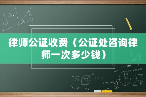 律師公證收費（公證處咨詢律師一次多少錢）