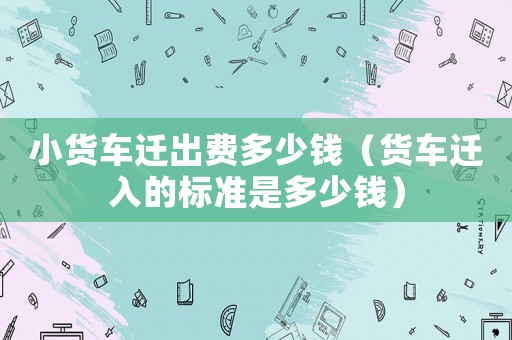 小貨車遷出費多少錢（貨車遷入的標(biāo)準(zhǔn)是多少錢）
