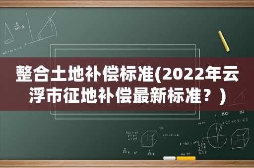 整合土地補償標準(2022年云浮市征地補償最新標準？)
