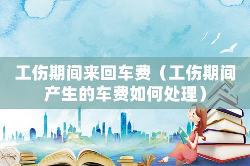工傷期間來回車費（工傷期間產(chǎn)生的車費如何處理）