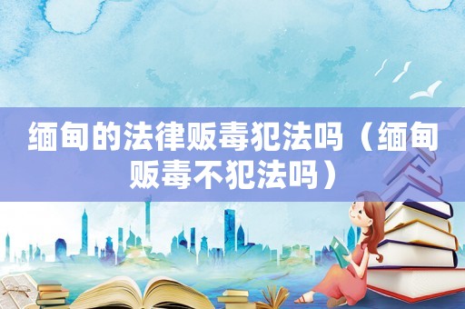 緬甸的法律販毒犯法嗎（緬甸販毒不犯法嗎）