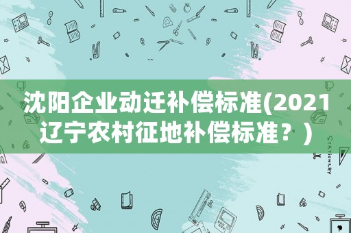 沈陽(yáng)企業(yè)動(dòng)遷補(bǔ)償標(biāo)準(zhǔn)(2021遼寧農(nóng)村征地補(bǔ)償標(biāo)準(zhǔn)？)