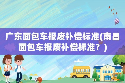 廣東面包車報(bào)廢補(bǔ)償標(biāo)準(zhǔn)(南昌面包車報(bào)廢補(bǔ)償標(biāo)準(zhǔn)？)