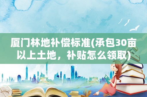 廈門林地補(bǔ)償標(biāo)準(zhǔn)(承包30畝以上土地，補(bǔ)貼怎么領(lǐng)取)