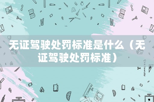 無(wú)證駕駛處罰標(biāo)準(zhǔn)是什么（無(wú)證駕駛處罰標(biāo)準(zhǔn)）