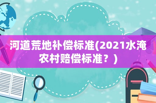 河道荒地補(bǔ)償標(biāo)準(zhǔn)(2021水淹農(nóng)村賠償標(biāo)準(zhǔn)？)