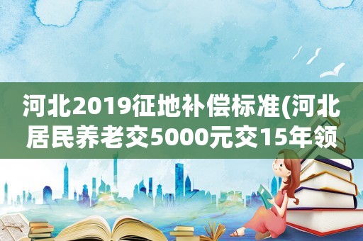 河北2019征地補償標準(河北居民養(yǎng)老交5000元交15年領多少？)