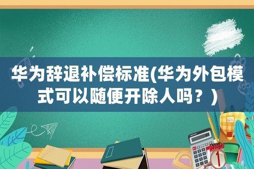 華為辭退補(bǔ)償標(biāo)準(zhǔn)(華為外包模式可以隨便開(kāi)除人嗎？)