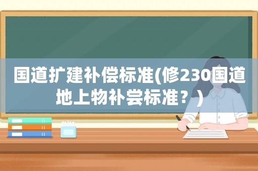 國(guó)道擴(kuò)建補(bǔ)償標(biāo)準(zhǔn)(修230國(guó)道地上物補(bǔ)嘗標(biāo)準(zhǔn)？)