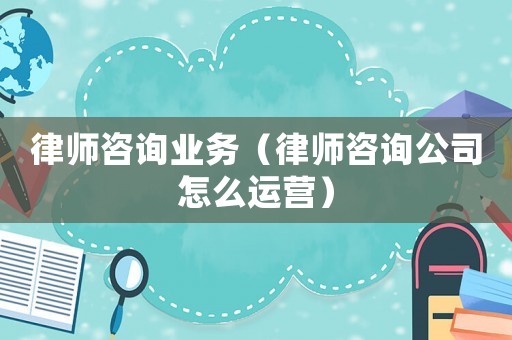 律師咨詢業(yè)務（律師咨詢公司怎么運營）