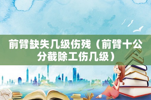 前臂缺失幾級傷殘（前臂十公分截除工傷幾級）