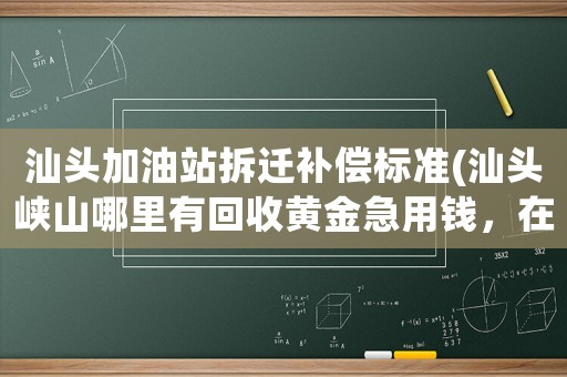 汕頭加油站拆遷補(bǔ)償標(biāo)準(zhǔn)(汕頭峽山哪里有回收黃金急用錢，在線等候)