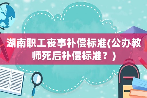 湖南職工喪事補(bǔ)償標(biāo)準(zhǔn)(公辦教師死后補(bǔ)償標(biāo)準(zhǔn)？)