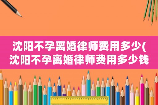 沈陽不孕離婚律師費(fèi)用多少(沈陽不孕離婚律師費(fèi)用多少錢)