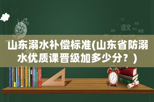 山東溺水補(bǔ)償標(biāo)準(zhǔn)(山東省防溺水優(yōu)質(zhì)課晉級加多少分？)