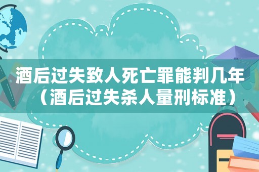 酒后過(guò)失致人死亡罪能判幾年（酒后過(guò)失殺人量刑標(biāo)準(zhǔn)）