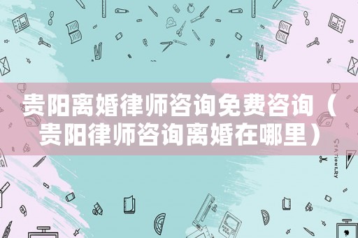 貴陽離婚律師咨詢免費(fèi)咨詢（貴陽律師咨詢離婚在哪里）