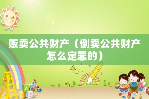 販賣公共財產(chǎn)（倒賣公共財產(chǎn)怎么定罪的）