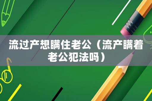 流過(guò)產(chǎn)想瞞住老公（流產(chǎn)瞞著老公犯法嗎）