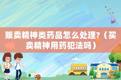 販賣精神類藥品怎么處理?（買賣精神用藥犯法嗎）