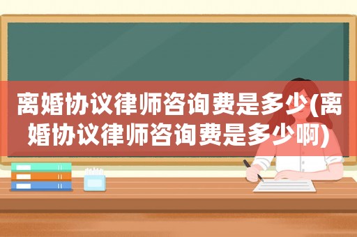 離婚協(xié)議律師咨詢(xún)費(fèi)是多少(離婚協(xié)議律師咨詢(xún)費(fèi)是多少啊)