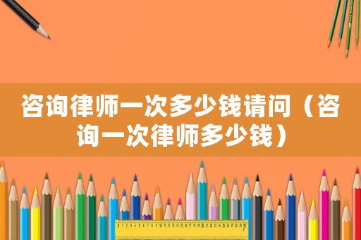 咨詢律師一次多少錢請問（咨詢一次律師多少錢）