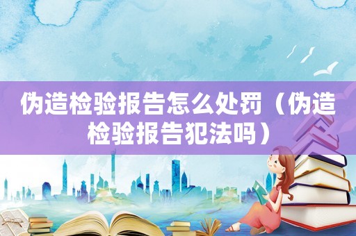 偽造檢驗(yàn)報(bào)告怎么處罰（偽造檢驗(yàn)報(bào)告犯法嗎）