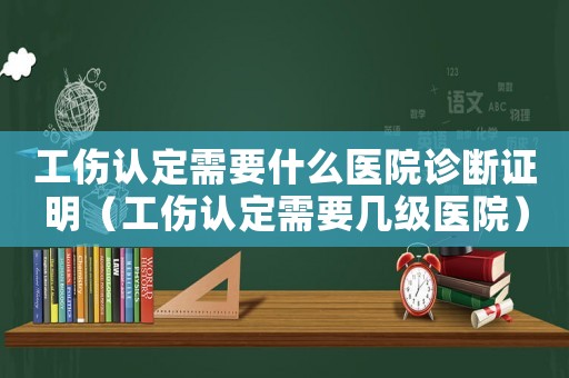 工傷認(rèn)定需要什么醫(yī)院診斷證明（工傷認(rèn)定需要幾級(jí)醫(yī)院）