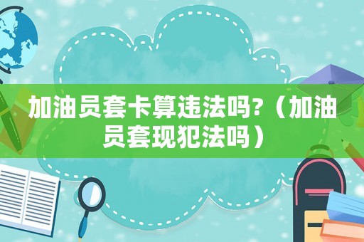 加油員套卡算違法嗎?（加油員套現(xiàn)犯法嗎）