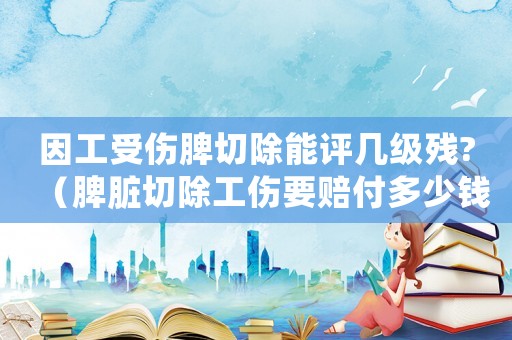 因工受傷脾切除能評(píng)幾級(jí)殘?（脾臟切除工傷要賠付多少錢(qián)）