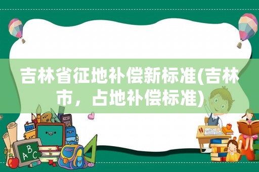 吉林省征地補償新標(biāo)準(zhǔn)(吉林市，占地補償標(biāo)準(zhǔn))