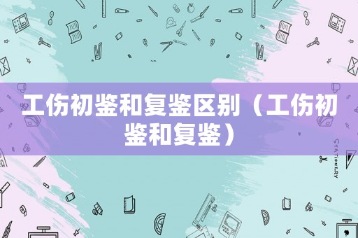 工傷初鑒和復(fù)鑒區(qū)別（工傷初鑒和復(fù)鑒）